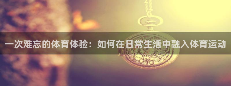 球进体育app下载：一次难忘的体育体验：如何在日常生活中融入体育运动